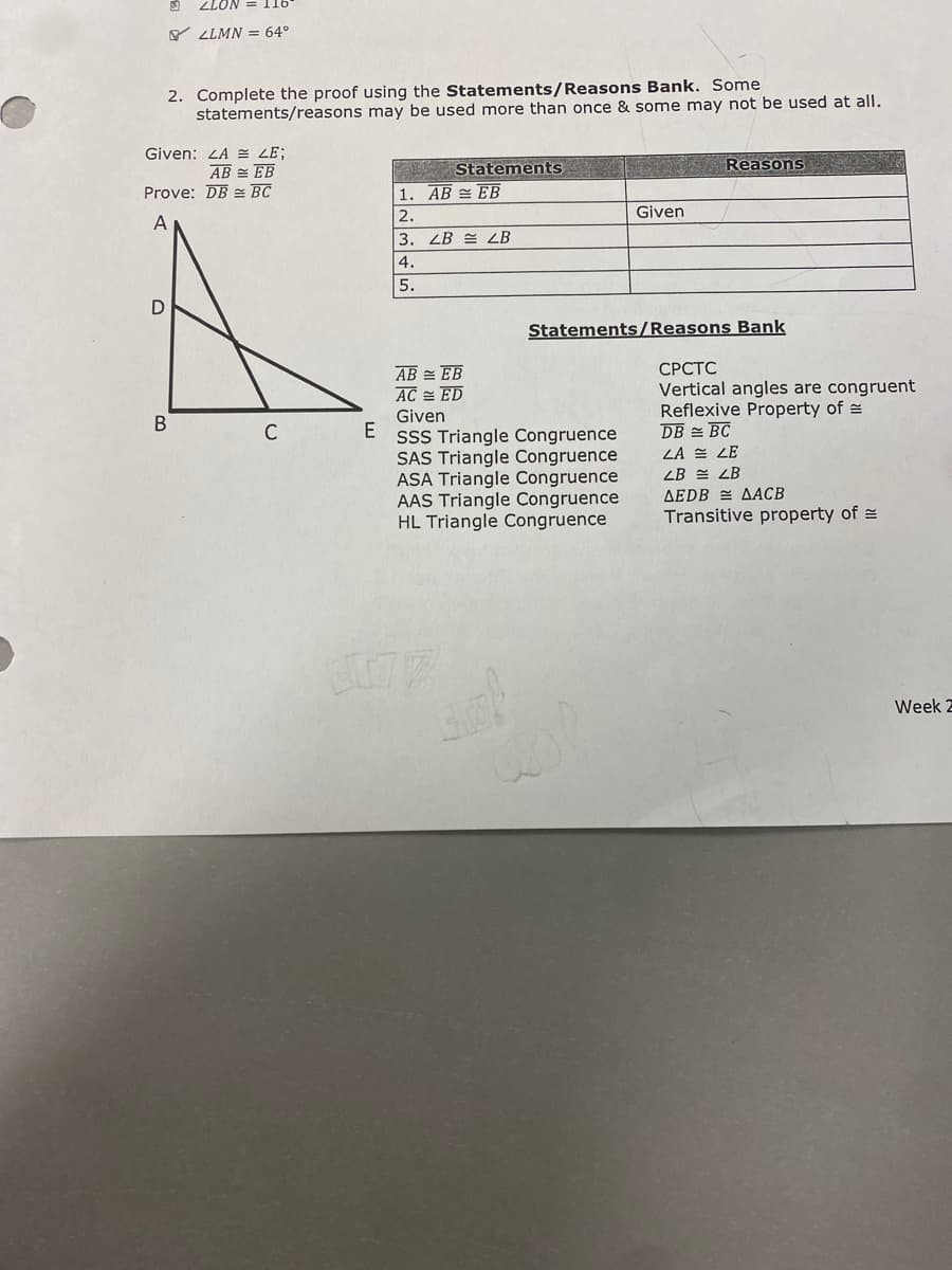 ZLON = 116
Y LLMN = 64°
2. Complete the proof using the Statements/Reasons Bank. Some
statements/reasons may be used more than once & some may not be used at all.
Given: LA E LE;
AB = EB
Prove: DB BC
Statements
Reasons
1. AB EB
2.
Given
A
3. LB = LB
4.
5.
Statements/Reasons Bank
СРСТС
Vertical angles are congruent
Reflexive Property of =
DB = BC
LA = LE
AB = EB
AC = ED
Given
SSS Triangle Congruence
SAS Triangle Congruence
ASA Triangle Congruence
AAS Triangle Congruence
HL Triangle Congruence
ZB = LB
AEDB = AACB
Transitive property of =
Week 2
B.
