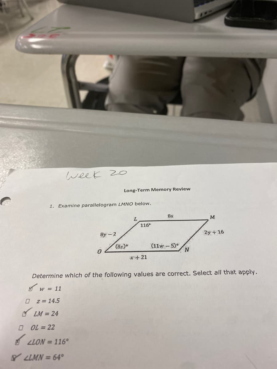 week 2o
Long-Term Memory Review
1. Examine parallelogram LMNO below.
8x
M
116°
8y - 2
2y + 16
(8z)°
(11w - 5)°
N.
x+ 21
Determine which of the following values are correct. Select all that apply.
A w = 11
z = 14.5
O LM = 24
O OL = 22
A LLON = 116°
Y LLMN = 64°
%3D
