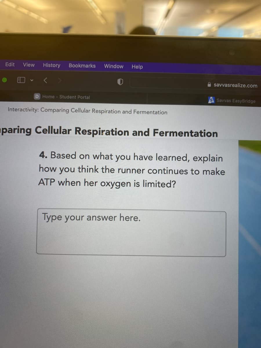 Edit
View
History
Bookmarks
Window
Help
A savvasrealize.com
D Home - Student Portal
Savvas EasyBridge
Interactivity: Comparing Cellular Respiration and Fermentation
paring Cellular Respiration and Fermentation
4. Based on what you have learned, explain
how
you
think the runner continues to make
ATP when her oxygen is limited?
lype your answer here.
