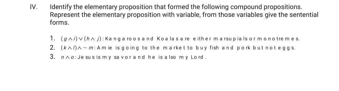 Identify the elementary proposition that formed the following compound propositions.
Represent the elementary proposition with variable, from those variables give the sentential
forms.
IV.
1. (gni) v (h^ j): Ka ng a ro os a nd Koa la s a re e ith er m a rsup ia Is or mono tre m e s.
2. (knl)A~ m: Am ie is go ing to thema rket to buy fish and pork but n ot eggs.
3. nno:Je su s is m y sa vorand he is a Iso m y Lo rd.
