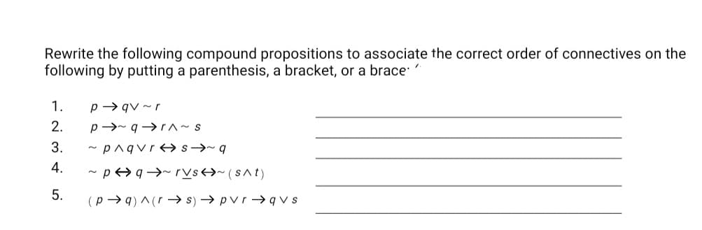 Rewrite the following compound propositions to associate the correct order of connectives on the
following by putting a parenthesis, a bracket, or a brace
1.
p→ qv ~ r
2.
p→- q→r ~ s
3.
~ pnqvre→ s→~ q
4.
- p>q→~ rVs→~ (sAt)
5.
(p → q) ^ (r → s) → pvr → qv s
