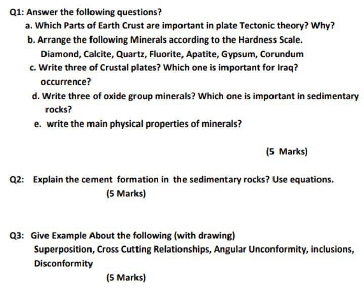 Q1: Answer the following questions?
a. Which Parts of Earth Crust are important in plate Tectonic theory? Why?
b. Arrange the following Minerals according to the Hardness Scale.
Diamond, Calcite, Quartz, Fluorite, Apatite, Gypsum, Corundum
c. Write three of Crustal plates? Which one is important for Iraq?
occurrence?
d. Write three of oxide group minerals? Which one is important in sedimentary
rocks?
e. write the main physical properties of minerals?
(5 Marks)
Q2: Explain the cement formation in the sedimentary rocks? Use equations.
(5 Marks)
Q3: Give Example About the following (with drawing)
Superposition, Cross Cutting Relationships, Angular Unconformity, inclusions,
Disconformity
(5 Marks)
