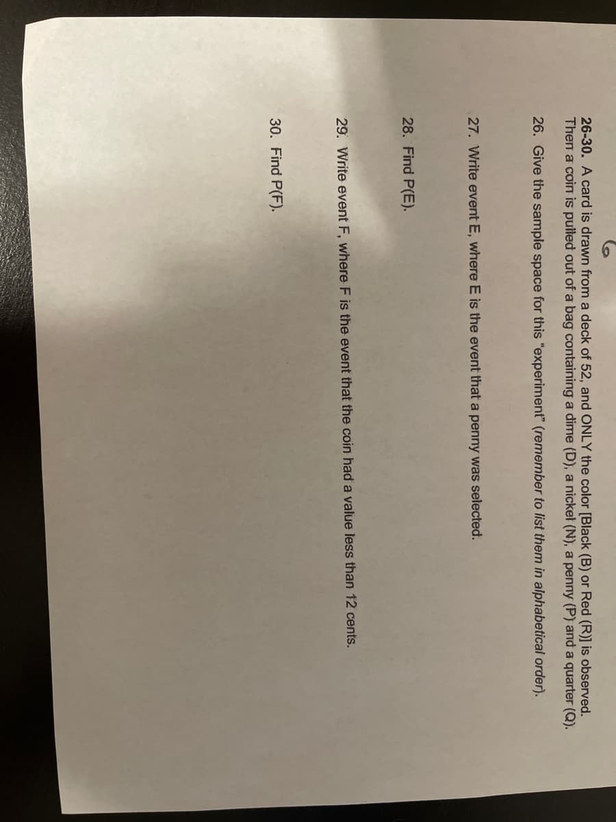 26-30. A card is drawn from a deck of 52, and ONLY the color [Black (B) or Red (R)] is observed.
Then a coin is pulled out of a bag containing a dime (D), a nickel (N), a penny (P) and a quarter (Q).
26. Give the sample space for this "experiment" (remember to list them in alphabetical order).
27. Write event E, where E is the event that a penny was selected.
28. Find P(E).
29. Write event F, where F is the event that the coin had a value less than 12 cents.
30. Find P(F).
