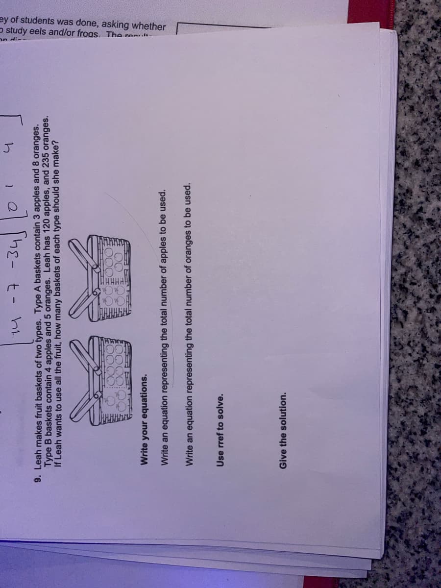 14 -7 -34
4
9. Leah makes fruit baskets of two types. Type A baskets contain 3 apples and 8 oranges.
Type B baskets contain 4 apples and 5 oranges. Leah has 120 apples, and 235 oranges.
If Leah wants to use all the fruit, how many baskets of each type should she make?
Use rref to solve.
BOOOO?
OO
Write your equations.
Write an equation representing the total number of apples to be used.
Write an equation representing the total number of oranges to be used.
Give the solution.
1
n
study eels and/or frogs. The rea
ey of students was done, asking whether