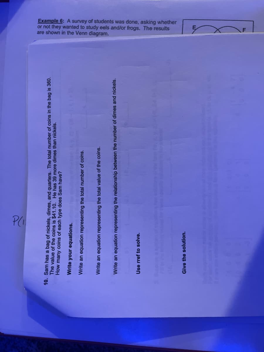 10. Sam has a bag of nickels, dimes, and quarters. The total number of coins in the bag is 360.
The value of the coins is $41.10. He has 39 more dimes than nickels.
How many coins of each type does Sam have?
Write your equations.
Write an equation representing the total number of coins.
P(₁
Write an equation representing the total value of the coins.
Write an equation representing the relationship between the number of dimes and nickels.
Use rref to solve.
Give the solution.
these specios
are shown in the Venn diagram.
or not they wanted to study eels and/or frogs. The results
Example 6: A survey of students was done, asking whether