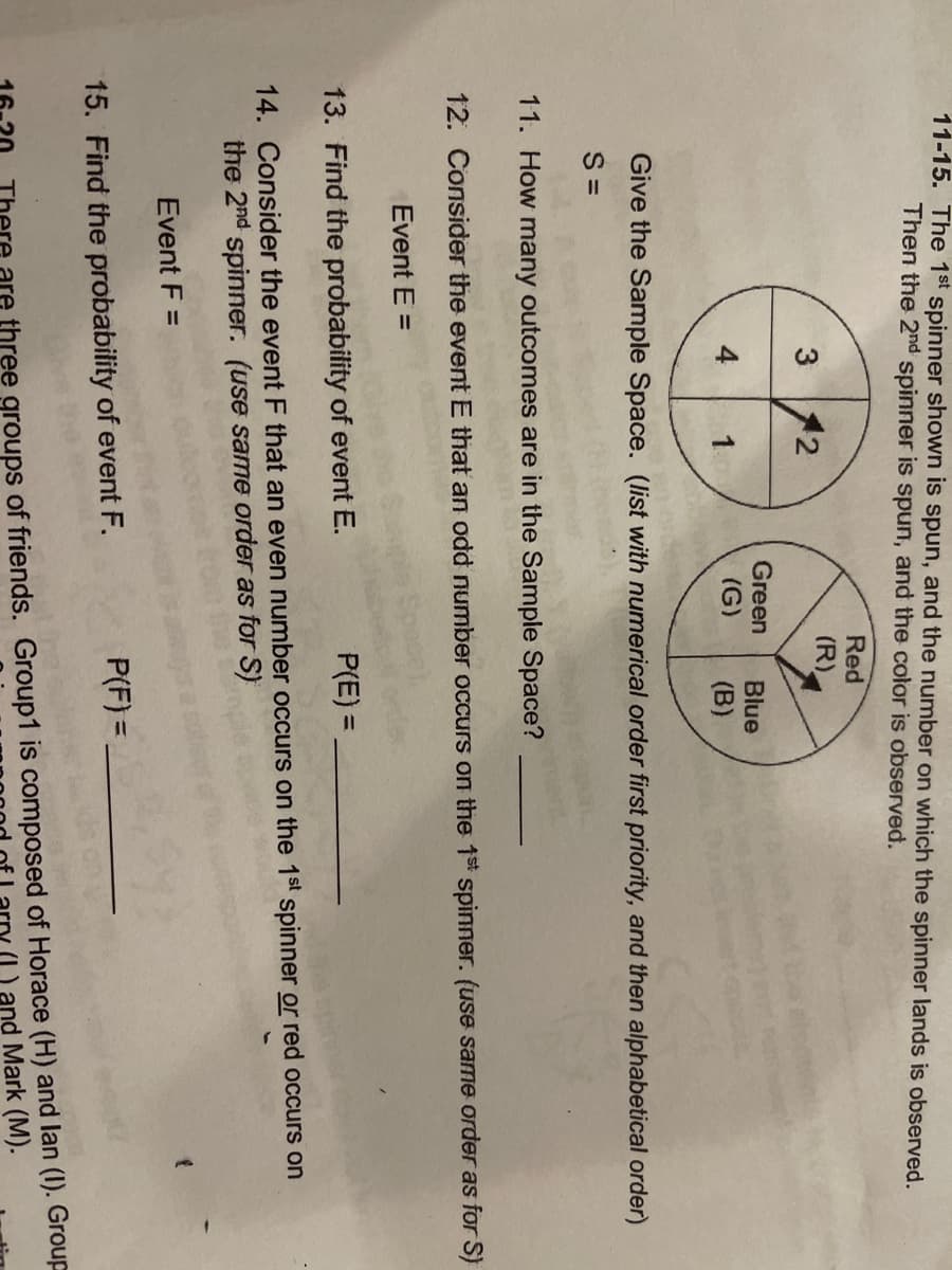 11-15. The 1st spinner shown is spun, and the number on which the spinner lands is observed.
Then the 2nd spinner is spun, and the color is observed.
3
4
12
1
Green
15. Find the probability of event F.
Red
(R)
Blue
(G) (B)
Give the Sample Space. (list with numerical order first priority, and then alphabetical order)
S=
11. How many outcomes are in the Sample Space?
12. Consider the event E that an odd number occurs on the 1st spinner. (use same order as for S)
Event E =
13. Find the probability of event E.
P(E)=
14. Consider the event F that an even number occurs on the 1st spinner or red occurs on
the 2nd spinner. (use same order as for S)
Event F =
P(F) =
{
are three groups of friends. Group1 is composed of Horace (H) and lan (1). Group
(I) and Mark (M).