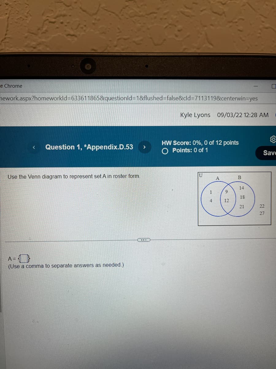 e Chrome
nework.aspx?homeworkId=633611865&questionId=1&flushed=false&cid=7113119&centerwin=yes
<
Question 1, *Appendix.D.53 >
Use the Venn diagram to represent set A in roster form.
A = {}
(Use a comma to separate answers as needed.)
..
Kyle Lyons 09/03/22 12:28 AM
HW Score: 0%, 0 of 12 points
Points: 0 of 1
U
1
4
A
9
12
B
14
18
21
{0}
Save
22
27