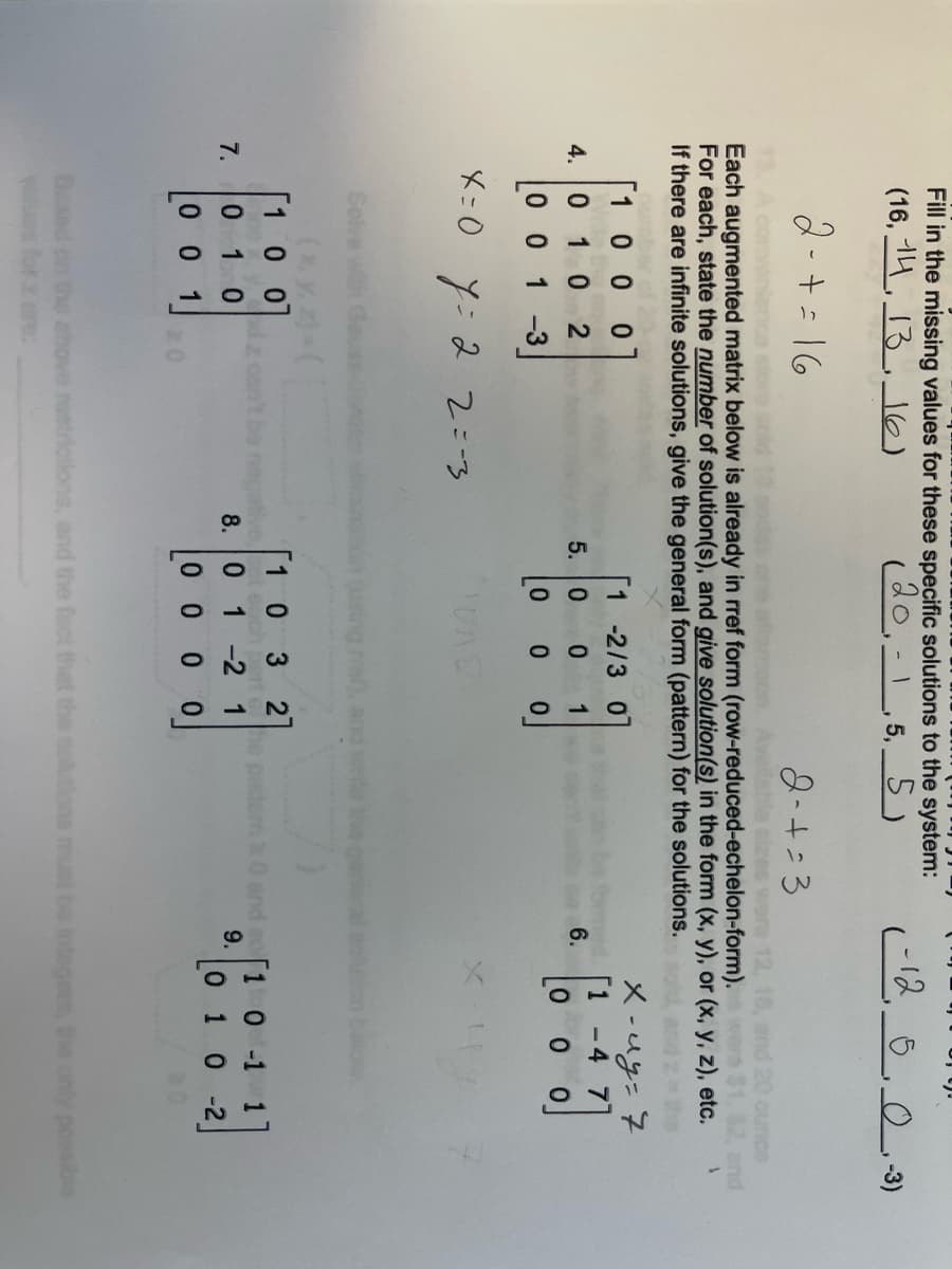 ### Educational Website Transcription

---

**Matrix Solutions and Row Operations**

The following exercises involve interpreting augmented matrices already arranged in row-reduced echelon form. Students are required to determine the number of solutions for each system and express any infinite solutions in parametric form.

#### Exercise Details

1. **Matrix 4:**
   \[
   \begin{bmatrix}
   1 & 0 & 0 & 1 \\
   0 & 1 & 0 & 2 \\
   0 & 1 & 2 & -3
   \end{bmatrix}
   \]
   - Solution given: \(x = 0\), \(y = 2\), \(z = -3\)

2. **Matrix 5:**
   \[
   \begin{bmatrix}
   1 & 0 & 1 & 0 \\
   0 & 2 & 1 & 0 \\
   0 & 0 & 1 & 1
   \end{bmatrix}
   \]
   - Solution: \(z = 1\), solve for \(x\) and \(y\) accordingly.

3. **Matrix 6:**
   \[
   \begin{bmatrix}
   1 & -4 & 0 & 7 \\
   0 & 0 & 0 & 7 \\
   0 & 0 & 0 & 0
   \end{bmatrix}
   \]
   - Note: \(x - 4y = 7\)

4. **Matrix 7:**
   \[
   \begin{bmatrix}
   1 & 0 & 0 & 1 \\
   0 & 1 & 0 & 1 \\
   0 & 0 & 1 & 0
   \end{bmatrix}
   \]

5. **Matrix 8:**
   \[
   \begin{bmatrix}
   1 & 0 & 0 & 3 \\
   -2 & 1 & 0 & 2 \\
   0 & 1 & 0 & 0
   \end{bmatrix}
   \]

6. **Matrix 9:**
   \[
   \begin{bmatrix}
   1 & 0 & -1 & 1 \\
  