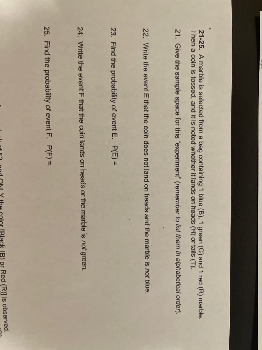 21-25. A marble is selected from a bag containing 1 blue (B), 1 green (G) and 1 red (R) marble.
Then a coin is tossed, and it is noted whether it lands on heads (H) or tails (T).
21. Give the sample space for this "experiment" (remember to list them in alphabetical order).
22. Write the event E that the coin does not land on heads and the marble is not blue.
23. Find the probability of event E. P(E) =
24. Write the event F that the coin lands on heads or the marble is not green.
25. Find the probability of event F. P(F) =
(B) or Red (R)] is observed.