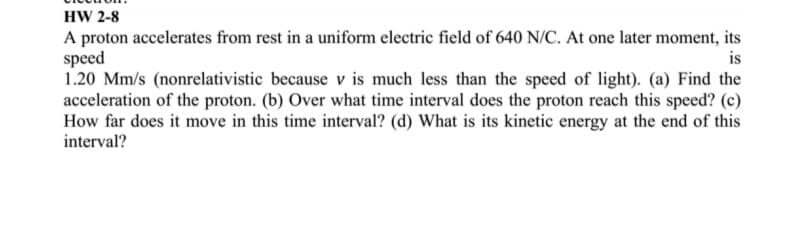 HW 2-8
A proton accelerates from rest in a uniform electric field of 640 N/C. At one later moment, its
speed
1.20 Mm/s (nonrelativistic because v is much less than the speed of light). (a) Find the
acceleration of the proton. (b) Over what time interval does the proton reach this speed? (c)
How far does it move in this time interval? (d) What is its kinetic energy at the end of this
interval?
is
