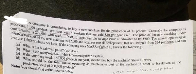 (d) What should be the total annual operating & maintenance cost of the machine in order to breakeven at the
A company is considering to buy a new machine for the production of its product. Currently the company is
produce 1,500 products per hour. If the company uses MARR of 8% p.a., answer the following:
maintenance cost of the new machine is $2,000 and requires one skilled operator, that will be paid from $24 per hour, and can
(e) If the company needs 180,000 products per year, should they buy the machine? Show all work.
consideration is $22,000 with useful life of 10 years and the salvage value is estimated to be $500. The annual operating &
producing 1,000 products per hour with 5 workers that are paid $10 per hour each. The price of the new machine under
(a) What is the breakeven point? (use AW).
(b) What is the interpretation of this breakeven point? Explain.
d theyi
production level of 200,000 products?
Note: You should first define your variable.
toch woee thrs 20o prdclael
