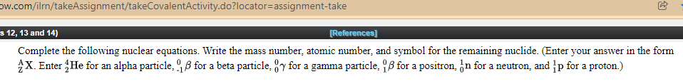 ow.com/ilrn/takeAssignment/takeCovalentActivity.do?locator=assignment-take
s 12, 13 and 14)
[References]
Complete the following nuclear equations. Write the mass number, atomic number, and symbol for the remaining nuclide. (Enter your answer in the form
X. Enter He for an alpha particle, 9 ß for a beta particle, y for a gamma particle, 8 for a positron, ¿n for a neutron, and p for a proton.)
