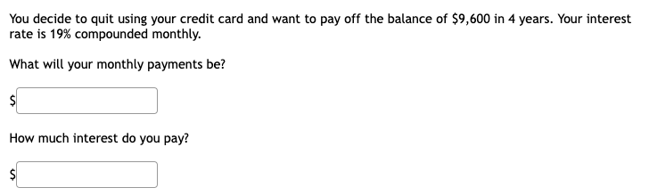 You decide to quit using your credit card and want to pay off the balance of $9,600 in 4 years. Your interest
rate is 19% compounded monthly.
What will your monthly payments be?
How much interest do you pay?
%24
