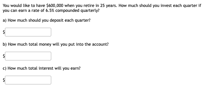 You would like to have $600,000 when you retire in 25 years. How much should you invest each quarter if
you can earn a rate of 6.5% compounded quarterly?
a) How much should you deposit each quarter?
b) How much total money will you put into the account?
c) How much total interest will you earn?
$4
