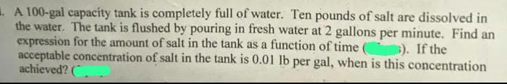 A 100-gal capacity tank is completely full of water. Ten pounds of salt are dissolved in
the water. The tank is flushed by pouring in fresh water at 2 gallons per minute. Find an
expression for the amount of salt in the tank as a function of time ( 3). If the
acceptable concentration of salt in the tank is 0.01 lb per gal, when is this concentration
achieved? (