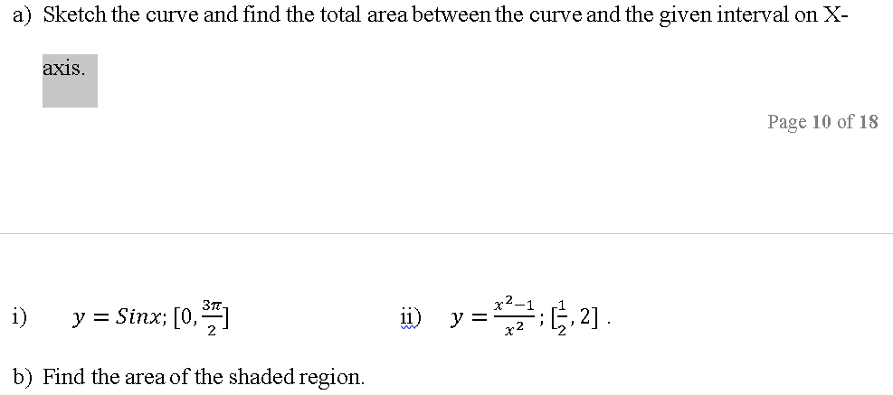 a) Sketch the curve and find the total area between the curve and the given interval on X-
axis.
Page 10 of 18
i)
y = Sinx; [0,]
x2
b) Find the area of the shaded region.
