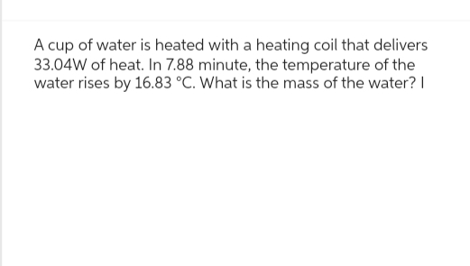 A cup of water is heated with a heating coil that delivers
33.04W of heat. In 7.88 minute, the temperature of the
water rises by 16.83 °C. What is the mass of the water? I