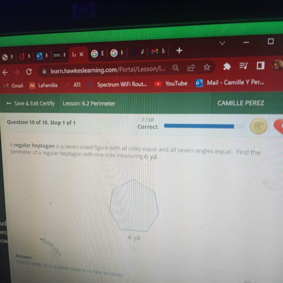 P
A
ud
nes
0
OW
A
121. Le X
E
← → C
M Gmail N LaFamilia ATI Spectrum WiFi Rout...
- Save & Exit Certify Lesson: 6.2 Perimeter
Question 10 of 10, Step 1 of 1
learn.hawkeslearning.com/Portal/Lesson/l...
ㅏ
7/10
Correct
Answer
How to enter your answer (opens in new window)
+
6 yd
Q☆
YouTube
Mail-Camille Y Per...
A regular heptagon is a seven-sided figure with all sides equal and all seven angles equal. Find the
perimeter of a regular heptagon with one side measuring 6 yd.
CAMILLE PEREZ
D