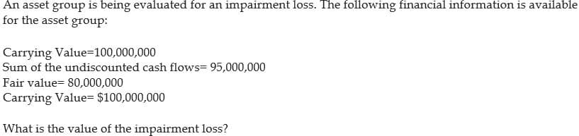 An asset group is being evaluated for an impairment loss. The following financial information is available
for the asset group:
Carrying
Value=100,000,000
Sum of the undiscounted cash flows= 95,000,000
Fair value= 80,000,000
Carrying Value= $100,000,000
What is the value of the impairment loss?