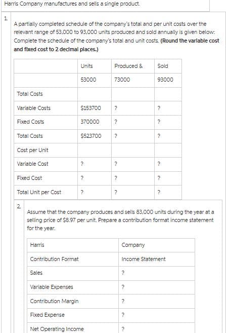 Harris Company manufactures and sells a single product.
1.
A partially completed schedule of the company's total and per unit costs over the
relevant range of 53,000 to 93,000 units produced and sold annually is given below:
Complete the schedule of the company's total and unit costs. (Round the varlable cost
and fixed cost to 2 decimal places.)
Total Costs
Variable Costs
Fixed Costs
Total Costs
Cost per Unit
Variable Cost
Fixed Cost
Total Unit per Cost
2
Harris
Contribution Format
Sales
Units
Variable Expenses
53000
$153700
370000
$523700
?
?
?
Produced &
Contribution Margin
Fixed Expense
Net Operating Income
73000
?
?
?
?
?
?
Company
Assume that the company produces and sells 83,000 units during the year at a
selling price of $8.97 per unit. Prepare a contribution format income statement
for the year.
?
?
?
Sold
?
93000
?
?
?
?
Income Statement
?
?
?