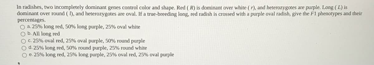 In radishes, two incompletely dominant genes control color and shape. Red ( R) is dominant over white ( r), and heterozygotes are purple. Long (L) is
dominant over round ( 1), and heterozygotes are oval. If a true-breeding long, red radish is crossed with a purple oval radish, give the F1 phenotypes and their
percentages.
O a. 25% long red, 50% long purple, 25% oval white
O b. All long red
O c. 25% oval red, 25% oval purple, 50% round purple
O d.25% long red, 50% round purple, 25% round white
O e. 25% long red, 25% long purple, 25% oval red, 25% oval purple
