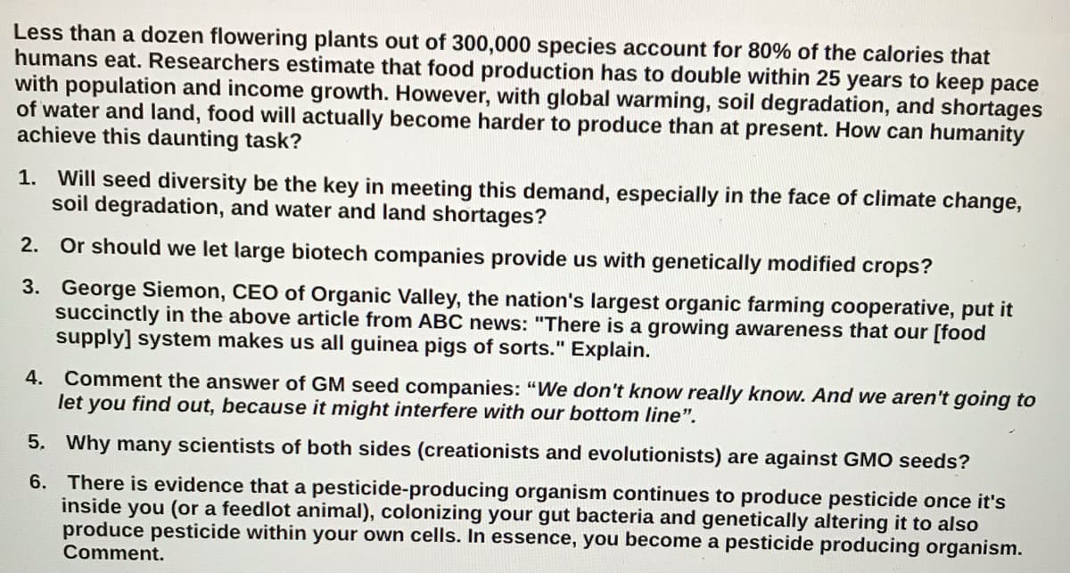 Less than a dozen flowering plants out of 300,000 species account for 80% of the calories that
humans eat. Researchers estimate that food production has to double within 25 years to keep pace
with population and income growth. However, with global warming, soil degradation, and shortages
of water and land, food will actually become harder to produce than at present. How can humanity
achieve this daunting task?
1. Will seed diversity be the key in meeting this demand, especially in the face of climate change,
soil degradation, and water and land shortages?
2. Or should we let large biotech companies provide us with genetically modified crops?
3. George Siemon, CEO of Organic Valley, the nation's largest organic farming cooperative, put it
succinctly in the above article from ABC news: "There is a growing awareness that our [food
supply] system makes us all guinea pigs of sorts." Explain.
Comment the answer of GM seed companies: "We don't know really know. And we aren't going to
let you find out, because it might interfere with our bottom line".
4.
5. Why many scientists of both sides (creationists and evolutionists) are against GMO seeds?
6. There is evidence that a pesticide-producing organism continues to produce pesticide once it's
inside you (or a feedlot animal), colonizing your gut bacteria and genetically altering it to also
produce pesticide within your own cells. In essence, you become a pesticide producing organism.
Comment.
