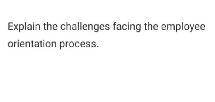 Explain the challenges facing the employee
orientation process.