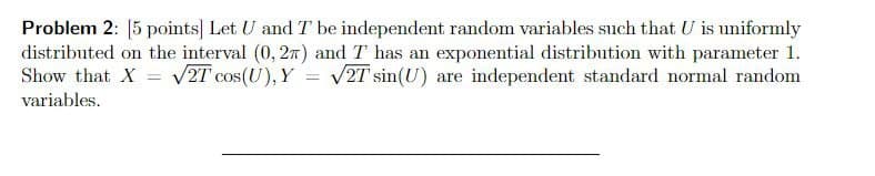 Problem 2: 5 points Let U and T be independent random variables such that U is uniformly
distributed on the interval (0, 27) and T has an exponential distribution with parameter 1.
Show that X = V2T cos(U), Y = V2T sin(U) are independent standard normal random
variables.
