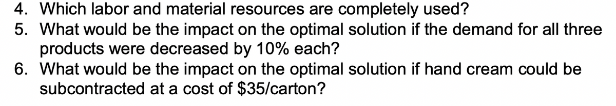 4. Which labor and material resources are completely used?
5. What would be the impact on the optimal solution if the demand for all three
products were decreased by 10% each?
6. What would be the impact on the optimal solution if hand cream could be
subcontracted at a cost of $35/carton?
