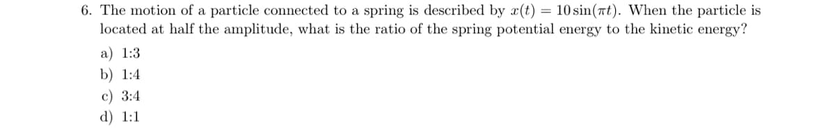 6. The motion of a particle connected to a spring is described by x(t) = 10 sin(rt). When the particle is
located at half the amplitude, what is the ratio of the spring potential energy to the kinetic energy?
a) 1:3
b) 1:4
c) 3:4
d) 1:1
