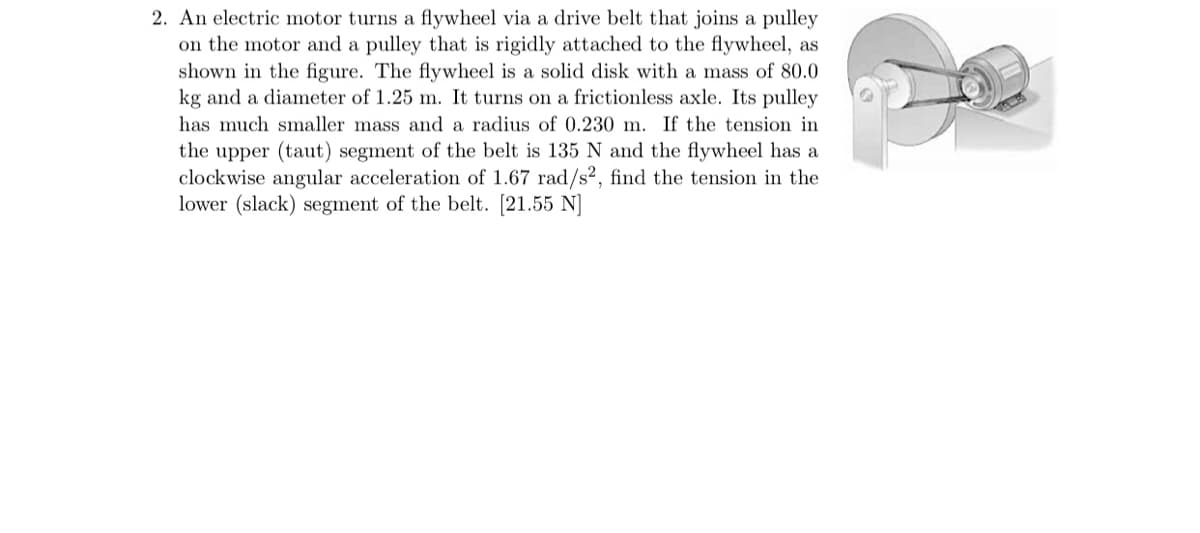 2. An electric motor turns a flywheel via a drive belt that joins a pulley
on the motor and a pulley that is rigidly attached to the flywheel, as
shown in the figure. The flywheel is a solid disk with a mass of 80.0
kg and a diameter of 1.25 m. It turns on a frictionless axle. Its pulley
has much smaller mass and a radius of 0.230 m. If the tension in
the upper (taut) segment of the belt is 135 N and the flywheel has a
clockwise angular acceleration of 1.67 rad/s² , find the tension in the
lower (slack) segment of the belt. [21.55 N]
