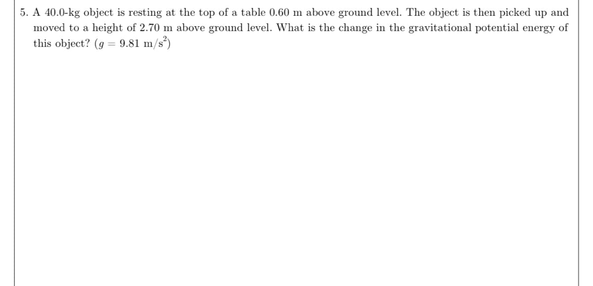 5. A 40.0-kg object is resting at the top of a table 0.60 m above ground level. The object is then picked up and
moved to a height of 2.70 m above ground level. What is the change in the gravitational potential energy of
this object? (g = 9.81 m/s²)