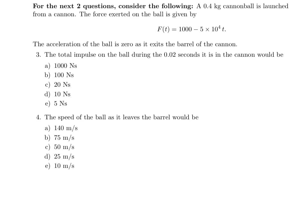 For the next 2 questions, consider the following: A 0.4 kg cannonball is launched
from a cannon. The force exerted on the ball is given by
F(t) = 1000 – 5 × 10ª t.
The acceleration of the ball is zero as it exits the barrel of the cannon.
3. The total impulse on the ball during the 0.02 seconds it is in the cannon would be
a) 1000 Ns
b) 100 Ns
c) 20 Ns
d) 10 Ns
e) 5 Ns
4. The speed of the ball as it leaves the barrel would be
a) 140 m/s
b) 75 m/s
c) 50 m/s
d) 25 m/s
e) 10 m/s
