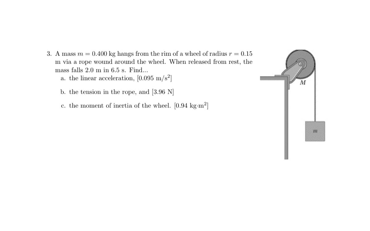 3. A mass m = 0.400 kg hangs from the rim of a wheel of radius r = 0.15
m via a rope wound around the wheel. When released from rest, the
mass falls 2.0 m in 6.5 s. Find...
a. the linear acceleration, [0.095 m/s²]
M
b. the tension in the rope, and [3.96 N]
c. the moment of inertia of the wheel. [0.94 kg m2]
