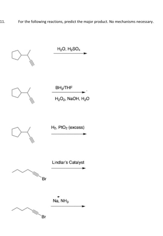 11.
For the following reactions, predict the major product. No mechanisms necessary.
'Br
Br
H₂O, H₂SO₂
BH₂/THF
H₂O₂, NaOH, H₂O
H₂. PIO₂ (excess)
Lindlar's Catalyst
Na, NH3