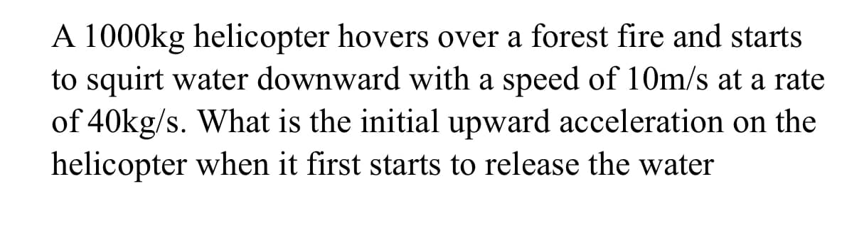 A 1000kg helicopter hovers over a forest fire and starts
to squirt water downward with a speed of 10m/s at a rate
of 40kg/s. What is the initial upward acceleration on the
helicopter when it first starts to release the water