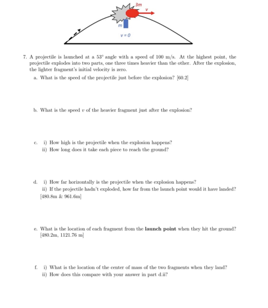 3m
v = 0
7. A projectile is launched at a 53° angle with a speed of 100 m/s. At the highest point, the
projectile explodes into two parts, one three times heavier than the other. After the explosion,
the lighter fragment's initial velocity is zero.
a. What is the speed of the projectile just before the explosion? [60.2]
b. What is the speed v of the heavier fragment just after the explosion?
i) How high is the projectile when the explosion happens?
ii) How long does it take each piece to reach the ground?
с.
d. i) How far horizontally is the projectile when the explosion happens?
ii) If the projectile hadn't exploded, how far from the launch point would it have landed?
(480.8m & 961.6m]
e. What is the location of each fragment from the launch point when they hit the ground?
[480.2m, 1121.76 m]
f. i) What is the location of the center of mass of the two fragments when they land?
ii) How does this compare with your answer in part d.ii?
