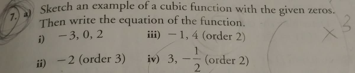 Sketch an example of a cubic function with the given zeros.
7.) a)
Then write the equation of the function.
iii) – 1, 4 (order 2)
i) - 3, 0, 2
1
(order 2)
2
ii) -2 (order 3)
iv) 3,
--
