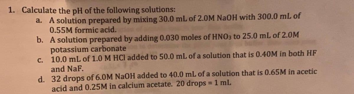 1. Calculate the pH of the following solutions:
a. A solution prepared by mixing 30.0 mL of 2.0M NaOH with 300.0 mL of
0.55M formic acid.
b. A solution prepared by adding 0.030 moles of HNO3 to 25.0 mL of 2.0M
potassium carbonate
c.
10.0 mL of 1.0 M HCl added to 50.0 mL of a solution that is 0.40M in both HF
and NaF.
d. 32 drops of 6.0M NaOH added to 40.0 mL of a solution that is 0.65M in acetic
acid and 0.25M in calcium acetate. 20 drops = 1 mL