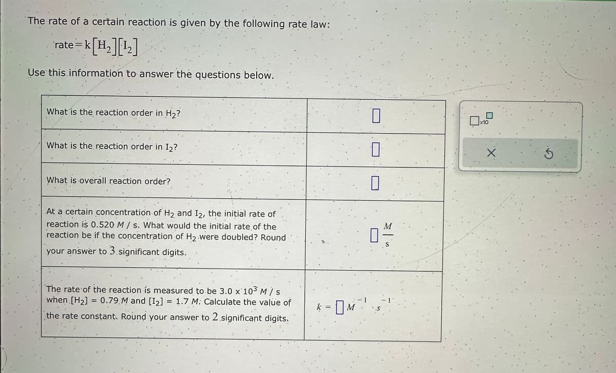 The rate of a certain reaction is given by the following rate law:
rate=k[H₂][1₂]
Use this information to answer the questions below.
What is the reaction order in H₂?
What is the reaction order in I₂?
What is overall reaction order?
At a certain concentration of H₂ and I2, the initial rate of
reaction is 0.520 M/s. What would the initial rate of the
reaction be if the concentration of H₂ were doubled? Round
your answer to 3 significant digits.
The rate of the reaction is measured to be 3.0 x 10³ M / s
when [H₂] = 0.79 M and [1₂] 1.7 M: Calculate the value of
the rate constant. Round your answer to 2 significant digits.
=
ķ = | M ² ¹
0
0
0
04/12
S
x10
Ś