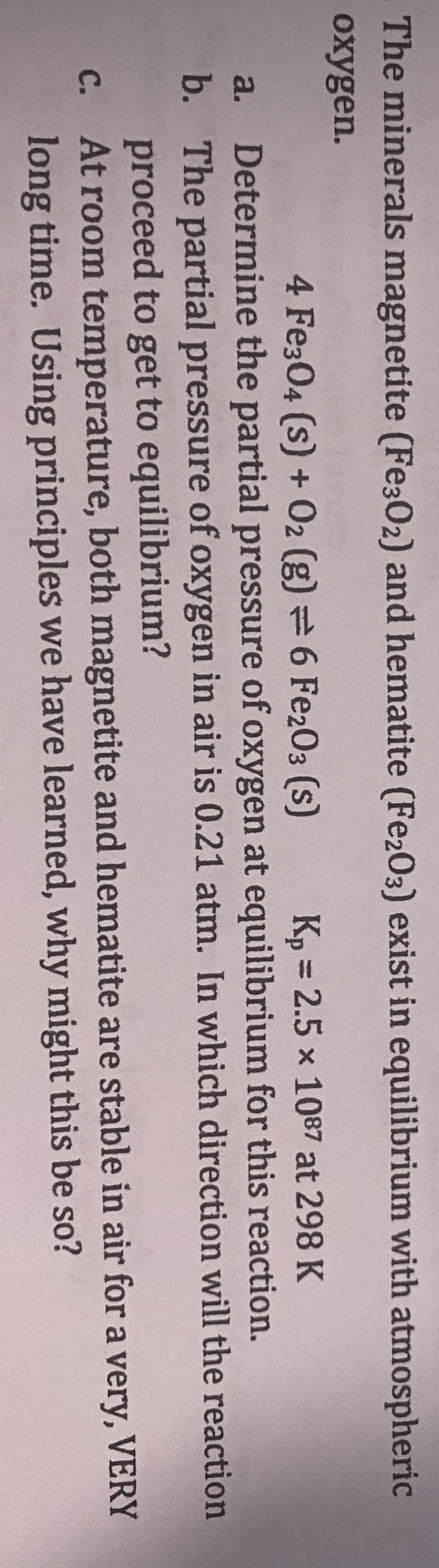 The minerals magnetite (Fe302) and hematite (Fe2O3) exist in equilibrium with atmospheric
oxygen.
4 Fe304 (s) + O2 (g) = 6 Fe203 (s)
Kp = 2.5 × 1087 at 298 K
a. Determine the partial pressure of oxygen at equilibrium for this reaction.
b. The partial pressure of oxygen in air is 0.21 atm. In which direction
proceed to get to equilibrium?
At room temperature, both magnetite and hematite are stable
long time. Using principles we have learned, why might this be so?
C.
will the reaction
in air for a very, VERY