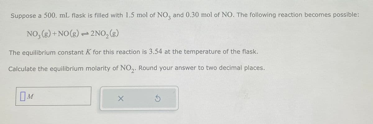 Suppose a 500. mL flask is filled with 1.5 mol of NO3 and 0.30 mol of NO. The following reaction becomes possible:
NO₂(g) + NO(g) + 2NO₂(g)
The equilibrium constant K for this reaction is 3.54 at the temperature of the flask.
Calculate the equilibrium molarity of NO₂. Round your answer to two decimal places.
OM
X
S