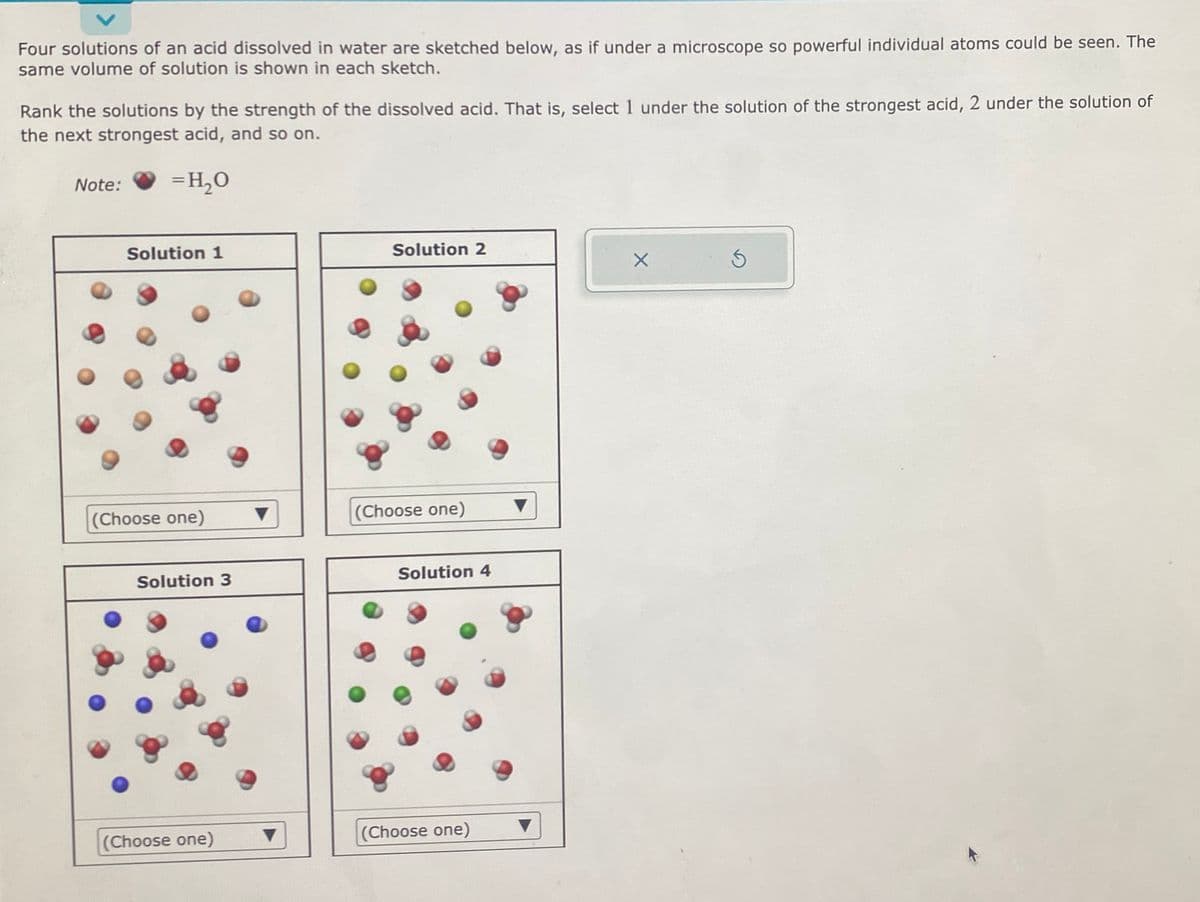 Four solutions of an acid dissolved in water are sketched below, as if under a microscope so powerful individual atoms could be seen. The
same volume of solution is shown in each sketch.
Rank the solutions by the strength of the dissolved acid. That is, select 1 under the solution of the strongest acid, 2 under the solution of
the next strongest acid, and so on.
= H₂O
Note:
Solution 1
(Choose one)
Solution 3
(Choose one)
▼
Solution 2
(Choose one)
Solution 4
(Choose one)
▼
▼
X
Ś