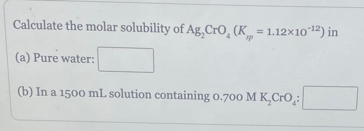 Calculate the molar solubility of Ag,CrO (K = 1.12×10-¹²) in
(a) Pure water:
(b) In a 1500 mL solution containing 0.700 M K Cro: