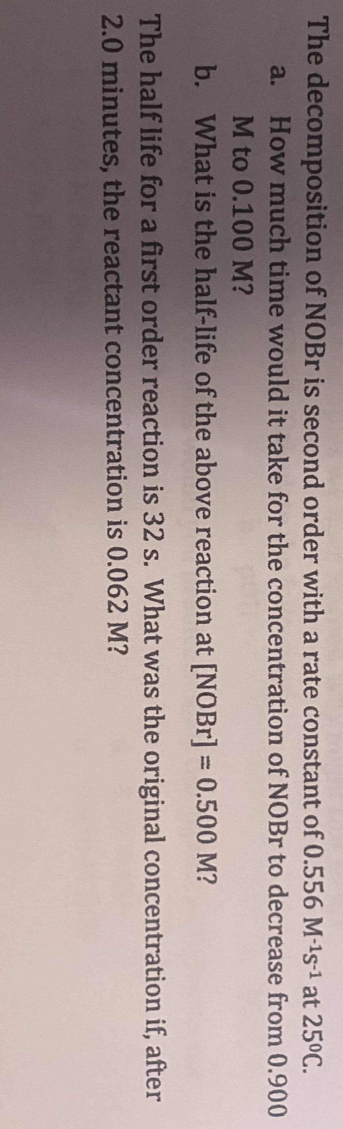 The decomposition of NOBr is second order with a rate constant of 0.556 M-¹s-¹ at 25°C.
a. How much time would it take for the concentration of NOBr to decrease from 0.900
M to 0.100 M?
b. What is the half-life of the above reaction at [NOBr] = 0.500 M?
The half life for a first order reaction is 32 s. What was the original concentration if, after
2.0 minutes, the reactant concentration is 0.062 M?