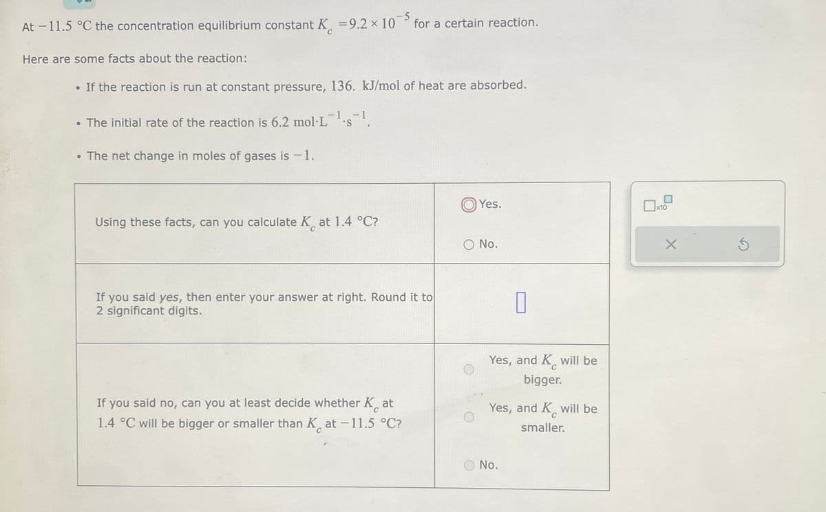 At -11.5 °C the concentration equilibrium constant K
Here are some facts about the reaction:
• If the reaction is run at constant pressure, 136. kJ/mol of heat are absorbed.
-5
= 9.2 × 10 for a certain reaction.
• The initial rate of the reaction is 6.2 mol L 'S
●
The net change in moles of gases is -1.
Using these facts, can you calculate Kat 1.4 °C?
If you said yes, then enter your answer at right. Round it to
2 significant digits.
If you said no, can you at least decide whether K at
1.4 °C will be bigger or smaller than Kat -11.5 °C?
Yes.
O No.
7
Yes, and K will be
bigger.
Yes, and K will be
smaller.
C
No.
x10
X
Ś