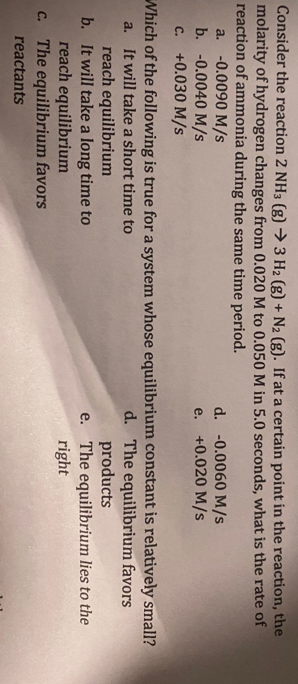 Consider the reaction 2 NH3 (g) → 3 H2 (g) + N₂ (g). If at a certain point in the reaction, the
molarity of hydrogen changes from 0.020 M to 0.050 M in 5.0 seconds, what is the rate of
reaction of ammonia during the same time period.
a. -0.0090 M/s
b. -0.0040 M/s
C. +0.030 M/s
d. -0.0060 M/s
e. +0.020 M/s
Which of the following is true for a system whose equilibrium constant is relatively small?
a. It will take a short time to
d. The equilibrium favors
products
The equilibrium lies to the
right
reach equilibrium
b. It will take a long time to
reach equilibrium
c. The equilibrium favors
reactants
e.