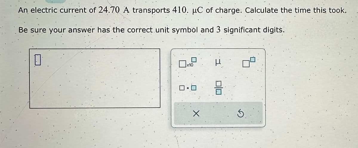 An electric current of 24.70 A transports 410. µC of charge: Calculate the time this took.
Be sure your answer has the correct. unit symbol and 3 significant digits.
0
x10
ロ・ロ
H
Ś