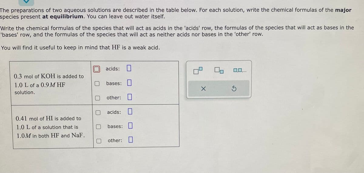 The preparations of two aqueous solutions are described in the table below. For each solution, write the chemical formulas of the major
species present at equilibrium. You can leave out water itself.
Write the chemical formulas of the species that will act as acids in the 'acids' row, the formulas of the species that will act as bases in the
'bases' row, and the formulas of the species that will act as neither acids nor bases in the 'other' row.
You will find it useful to keep in mind that HF is a weak acid.
0.3 mol of KOH is added to
1.0 L of a 0.9M HF
solution.
0.41 mol of HI is added to
1.0 L of a solution that is
1.0M in both HF and NaF.
acids:
bases:
other:
acids:
bases:
other:
X
Ś