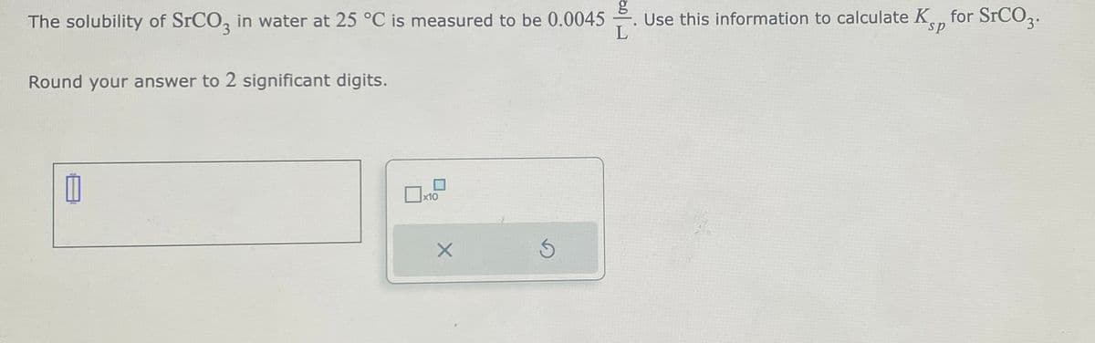 g
The solubility of SrCO3 in water at 25 °C is measured to be 0.0045 Use this information to calculate K for SrCO3.
L
Round your answer to 2 significant digits.
x10
X
Ś